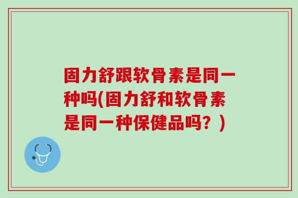 固力舒跟软骨素是同一种吗(固力舒和软骨素是同一种保健品吗？)