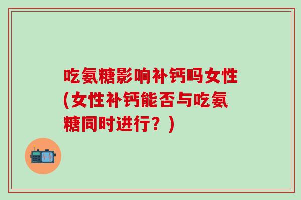 吃氨糖影响补钙吗女性(女性补钙能否与吃氨糖同时进行？)