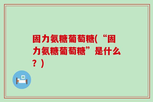 固力氨糖葡萄糖(“固力氨糖葡萄糖”是什么？)