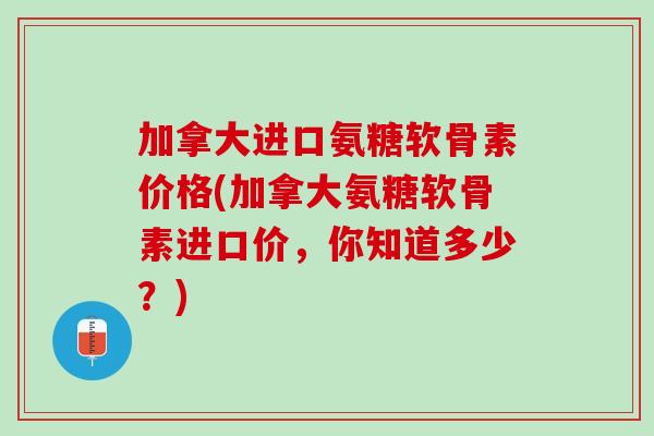加拿大进口氨糖软骨素价格(加拿大氨糖软骨素进口价，你知道多少？)