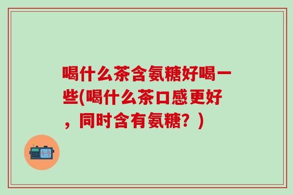 喝什么茶含氨糖好喝一些(喝什么茶口感更好，同时含有氨糖？)