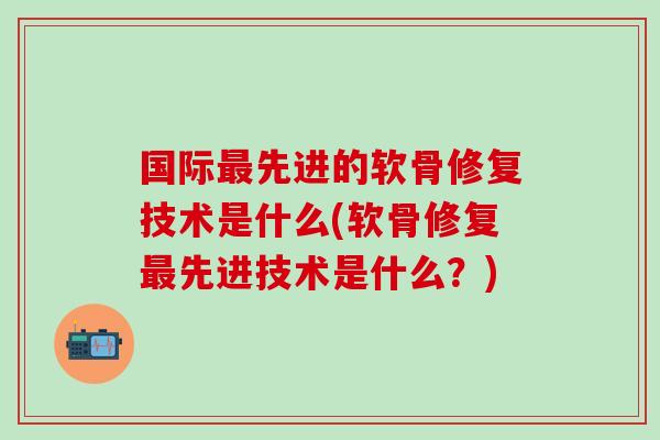 国际最先进的软骨修复技术是什么(软骨修复最先进技术是什么？)