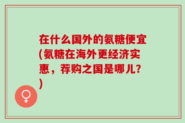 在什么国外的氨糖便宜(氨糖在海外更经济实惠，荐购之国是哪儿？)