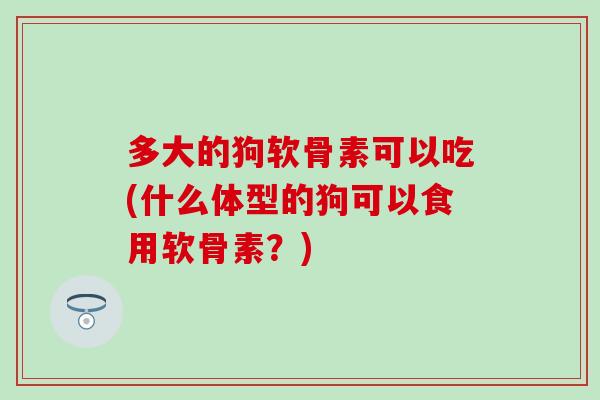 多大的狗软骨素可以吃(什么体型的狗可以食用软骨素？)
