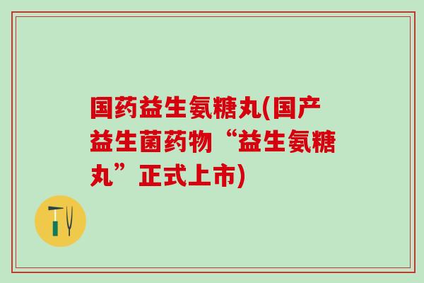 国药益生氨糖丸(国产益生菌药物“益生氨糖丸”正式上市)