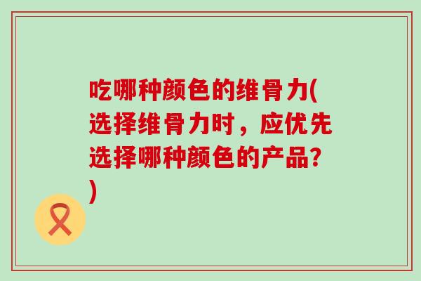 吃哪种颜色的维骨力(选择维骨力时，应优先选择哪种颜色的产品？)