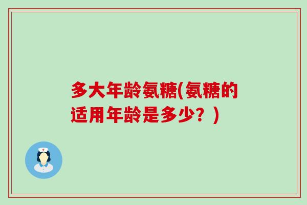 多大年龄氨糖(氨糖的适用年龄是多少？)