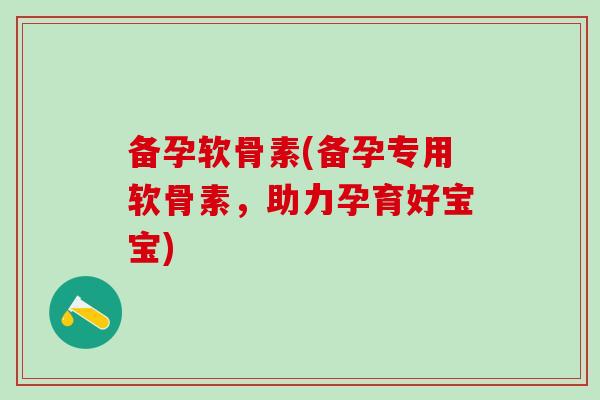 备孕软骨素(备孕专用软骨素，助力孕育好宝宝)