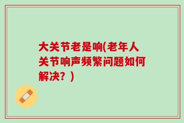 大关节老是响(老年人关节响声频繁问题如何解决？)