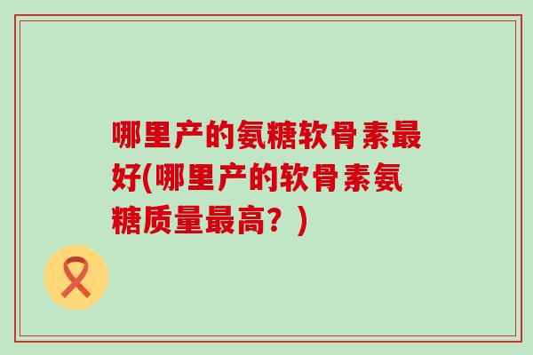 哪里产的氨糖软骨素最好(哪里产的软骨素氨糖质量最高？)