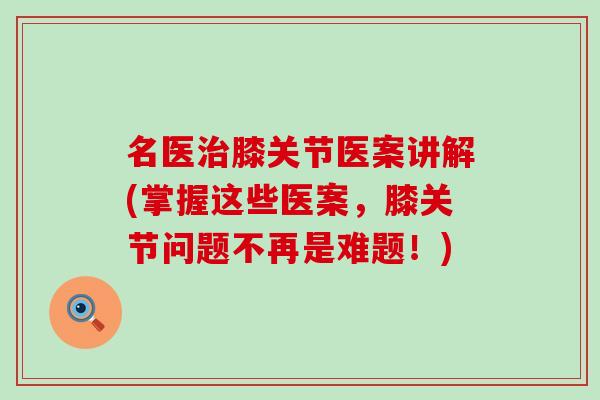 名医治膝关节医案讲解(掌握这些医案，膝关节问题不再是难题！)