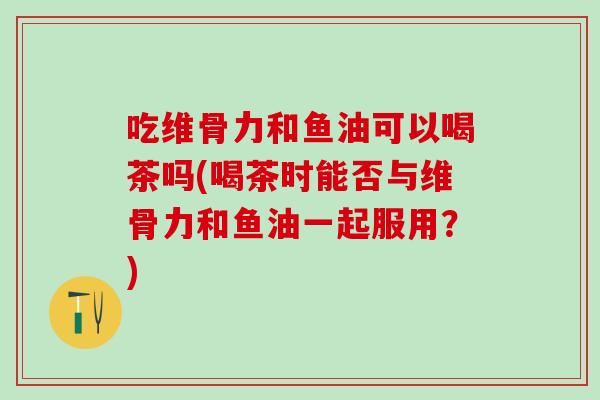 吃维骨力和鱼油可以喝茶吗(喝茶时能否与维骨力和鱼油一起服用？)