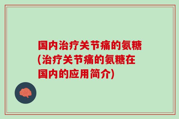 国内治疗关节痛的氨糖(治疗关节痛的氨糖在国内的应用简介)