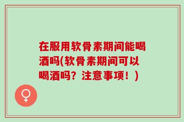 在服用软骨素期间能喝酒吗(软骨素期间可以喝酒吗？注意事项！)