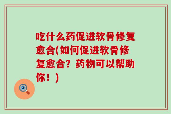 吃什么药促进软骨修复愈合(如何促进软骨修复愈合？药物可以帮助你！)
