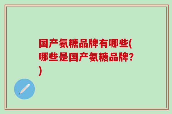 国产氨糖品牌有哪些(哪些是国产氨糖品牌？)