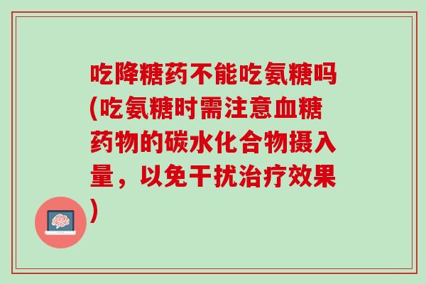 吃降糖药不能吃氨糖吗(吃氨糖时需注意血糖药物的碳水化合物摄入量，以免干扰治疗效果)