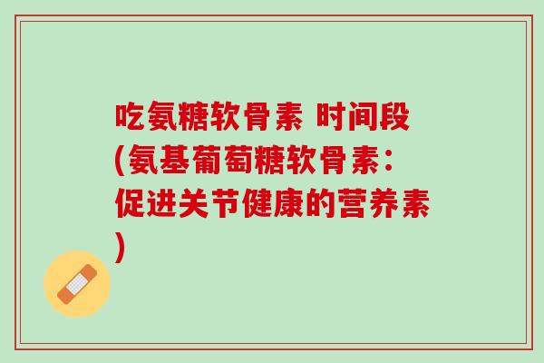 吃氨糖软骨素 时间段(氨基葡萄糖软骨素：促进关节健康的营养素)