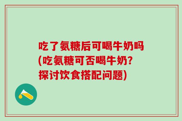 吃了氨糖后可喝牛奶吗(吃氨糖可否喝牛奶？探讨饮食搭配问题)