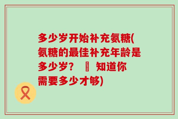多少岁开始补充氨糖(氨糖的最佳补充年龄是多少岁？ – 知道你需要多少才够)