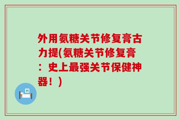 外用氨糖关节修复膏古力提(氨糖关节修复膏：史上最强关节保健神器！)