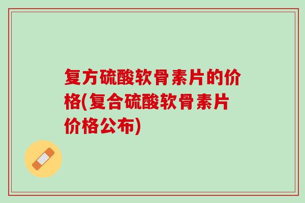 复方硫酸软骨素片的价格(复合硫酸软骨素片价格公布)