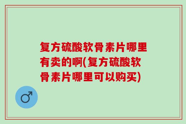 复方硫酸软骨素片哪里有卖的啊(复方硫酸软骨素片哪里可以购买)