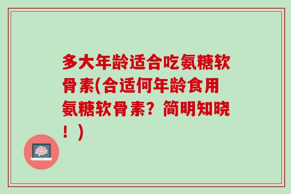 多大年龄适合吃氨糖软骨素(合适何年龄食用氨糖软骨素？简明知晓！)