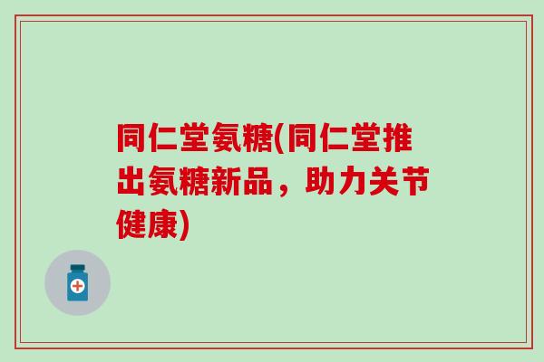 同仁堂氨糖(同仁堂推出氨糖新品，助力关节健康)