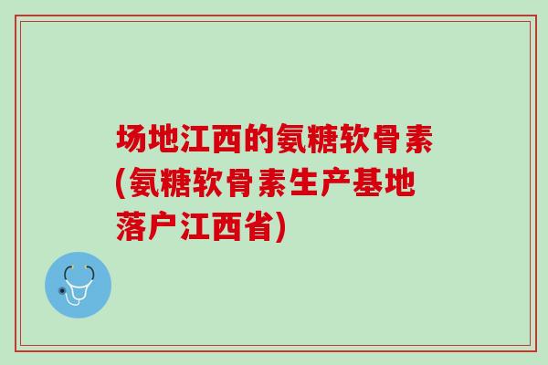 场地江西的氨糖软骨素(氨糖软骨素生产基地落户江西省)