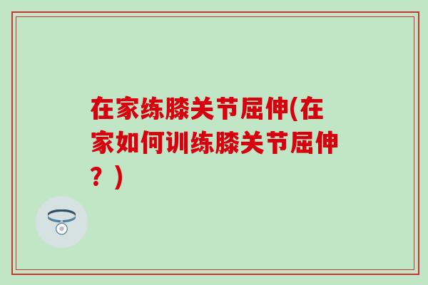 在家练膝关节屈伸(在家如何训练膝关节屈伸？)