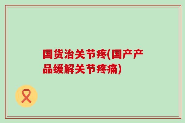 国货治关节疼(国产产品缓解关节疼痛)