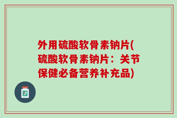 外用硫酸软骨素钠片(硫酸软骨素钠片：关节保健必备营养补充品)
