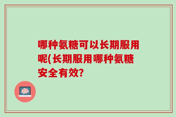 哪种氨糖可以长期服用呢(长期服用哪种氨糖安全有效？