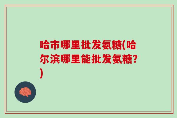哈市哪里批发氨糖(哈尔滨哪里能批发氨糖？)