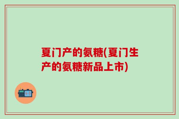 夏门产的氨糖(夏门生产的氨糖新品上市)