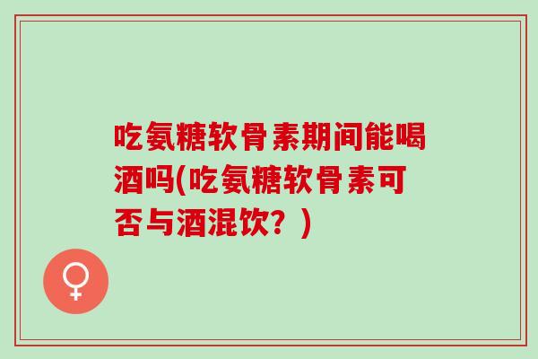 吃氨糖软骨素期间能喝酒吗(吃氨糖软骨素可否与酒混饮?) 吃氨糖软骨素期间能喝酒吗(吃氨糖软骨素可否与酒混饮?)
