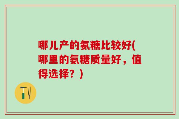 哪儿产的氨糖比较好(哪里的氨糖质量好，值得选择？)