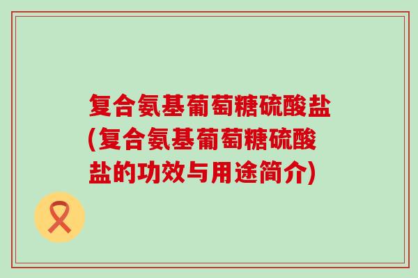 复合氨基葡萄糖硫酸盐(复合氨基葡萄糖硫酸盐的功效与用途简介)