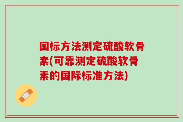 国标方法测定硫酸软骨素(可靠测定硫酸软骨素的国际标准方法)