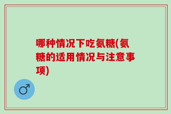 哪种情况下吃氨糖(氨糖的适用情况与注意事项)