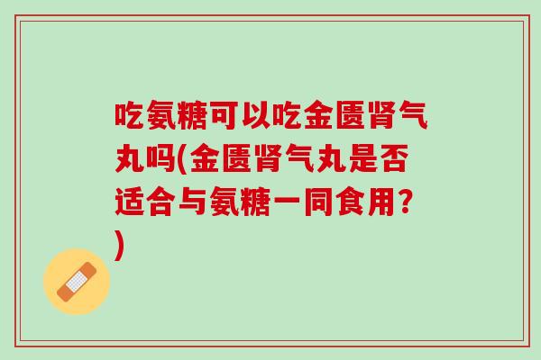 吃氨糖可以吃金匮肾气丸吗(金匮肾气丸是否适合与氨糖一同食用？)