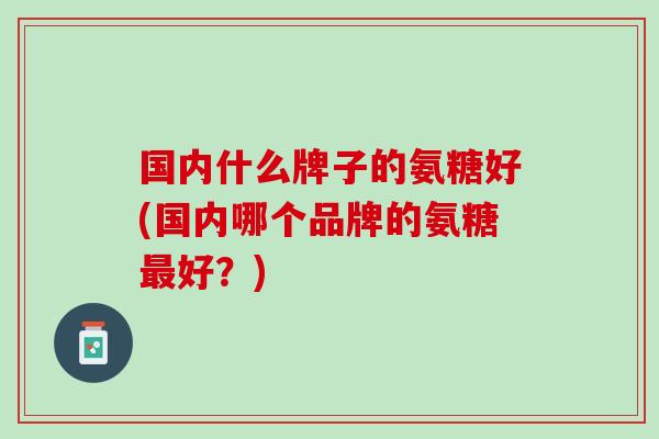 国内什么牌子的氨糖好(国内哪个品牌的氨糖最好？)