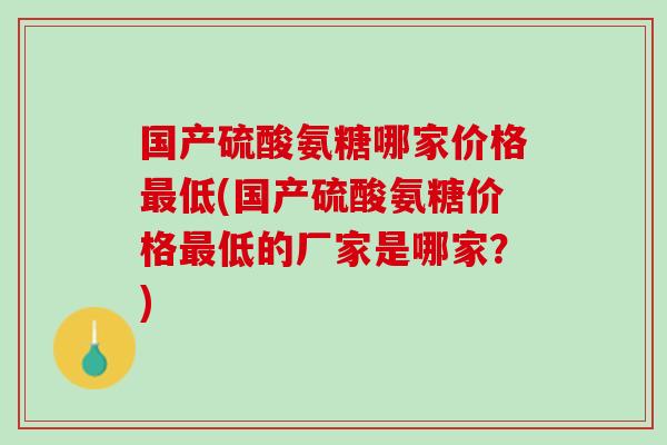国产硫酸氨糖哪家价格最低(国产硫酸氨糖价格最低的厂家是哪家？)