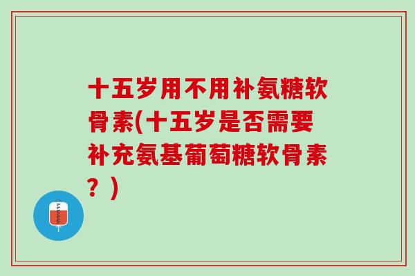 十五岁用不用补氨糖软骨素(十五岁是否需要补充氨基葡萄糖软骨素？)
