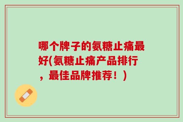哪个牌子的氨糖止痛最好(氨糖止痛产品排行，最佳品牌推荐！)