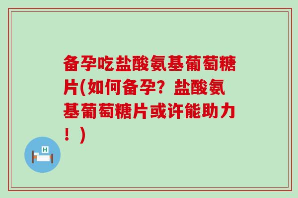 备孕吃盐酸氨基葡萄糖片(如何备孕？盐酸氨基葡萄糖片或许能助力！)