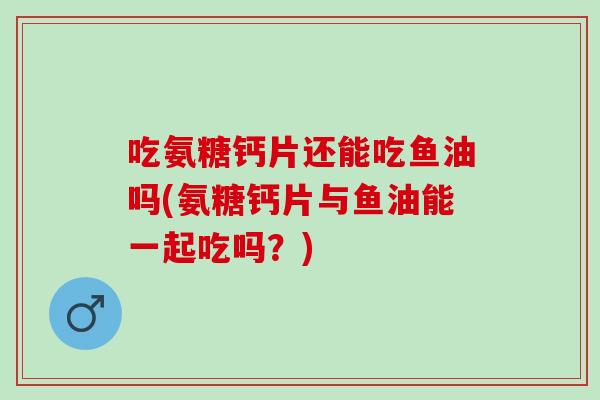 吃氨糖钙片还能吃鱼油吗(氨糖钙片与鱼油能一起吃吗？)