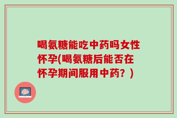 喝氨糖能吃中药吗女性怀孕(喝氨糖后能否在怀孕期间服用中药？)