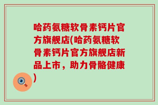 哈药氨糖软骨素钙片官方旗舰店(哈药氨糖软骨素钙片官方旗舰店新品上市，助力骨骼健康)